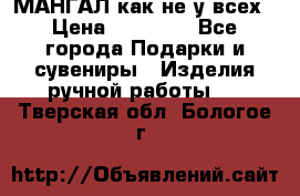 МАНГАЛ как не у всех › Цена ­ 40 000 - Все города Подарки и сувениры » Изделия ручной работы   . Тверская обл.,Бологое г.